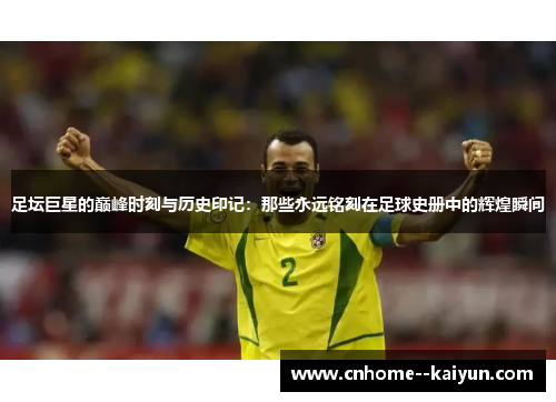 足坛巨星的巅峰时刻与历史印记：那些永远铭刻在足球史册中的辉煌瞬间