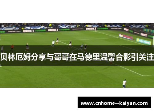 贝林厄姆分享与哥哥在马德里温馨合影引关注